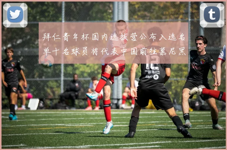 拜仁青年杯国内选拔营公布入选名单十名球员将代表中国前往慕尼黑