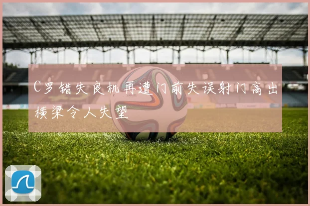 C罗错失良机再遭门前失误射门高出横梁令人失望