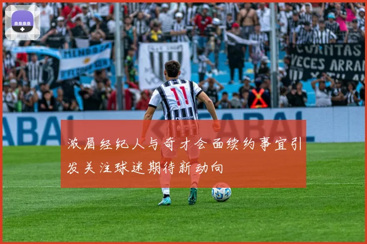 浓眉经纪人与奇才会面续约事宜引发关注球迷期待新动向