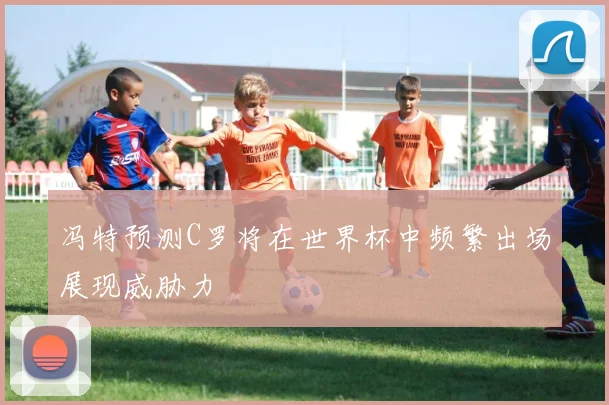 冯特预测C罗将在世界杯中频繁出场展现威胁力