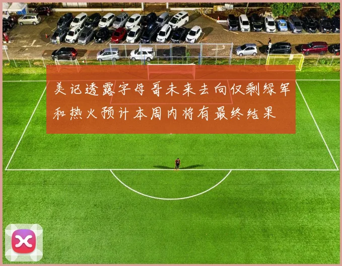 美记透露字母哥未来去向仅剩绿军和热火预计本周内将有最终结果