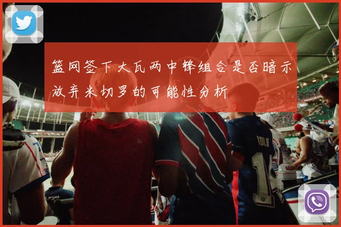 篮网签下大瓦两中锋组合是否暗示放弃米切罗的可能性分析