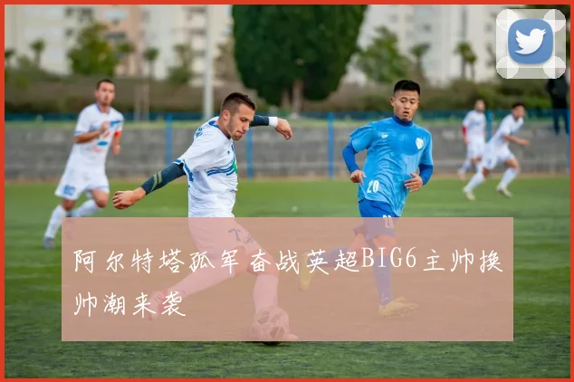 阿尔特塔孤军奋战英超BIG6主帅换帅潮来袭