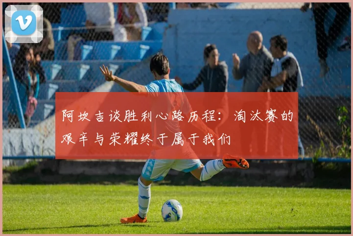 阿坎吉谈胜利心路历程：淘汰赛的艰辛与荣耀终于属于我们