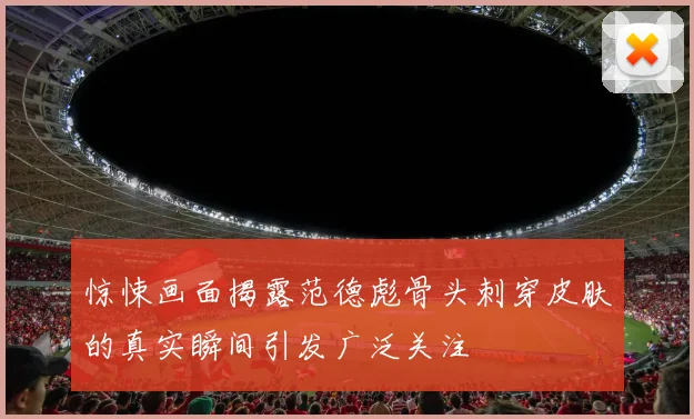 惊悚画面揭露范德彪骨头刺穿皮肤的真实瞬间引发广泛关注