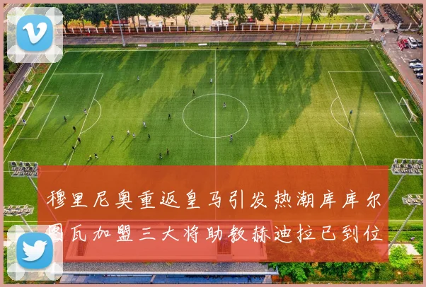 穆里尼奥重返皇马引发热潮库库尔图瓦加盟三大将助教赫迪拉已到位