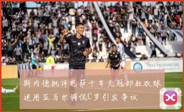 斯内德批评巴萨十年无冠却狂欢球迷用亚马尔调侃C罗引发争议