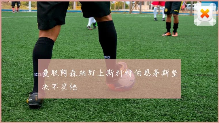 曼联阿森纳盯上斯科特伯恩茅斯坚决不卖他
