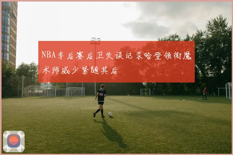 NBA季后赛后卫失误记录哈登领衔魔术师威少紧随其后