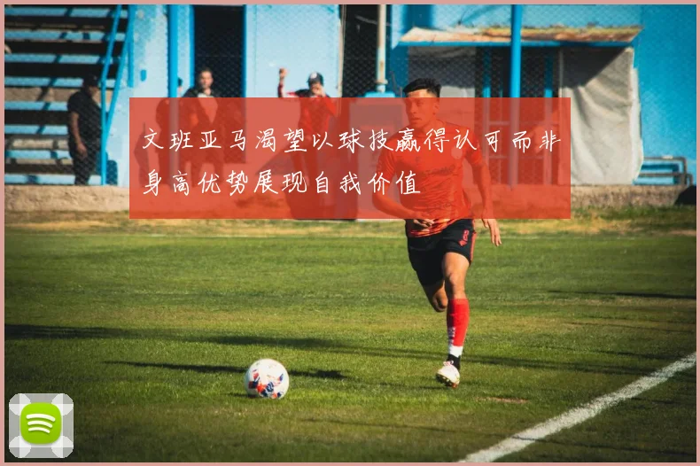 文班亚马渴望以球技赢得认可而非身高优势展现自我价值