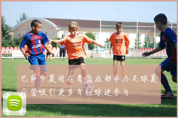 巴萨今夏将在青岛成都举办足球夏令营吸引更多年轻球迷参与
