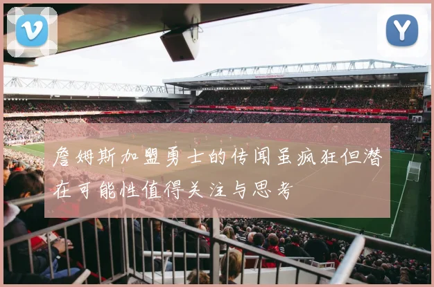 詹姆斯加盟勇士的传闻虽疯狂但潜在可能性值得关注与思考