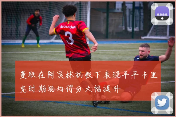 曼联在阿莫林执教下表现平平卡里克时期场均得分大幅提升