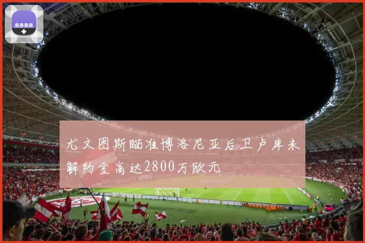 尤文图斯瞄准博洛尼亚后卫卢库米解约金高达2800万欧元