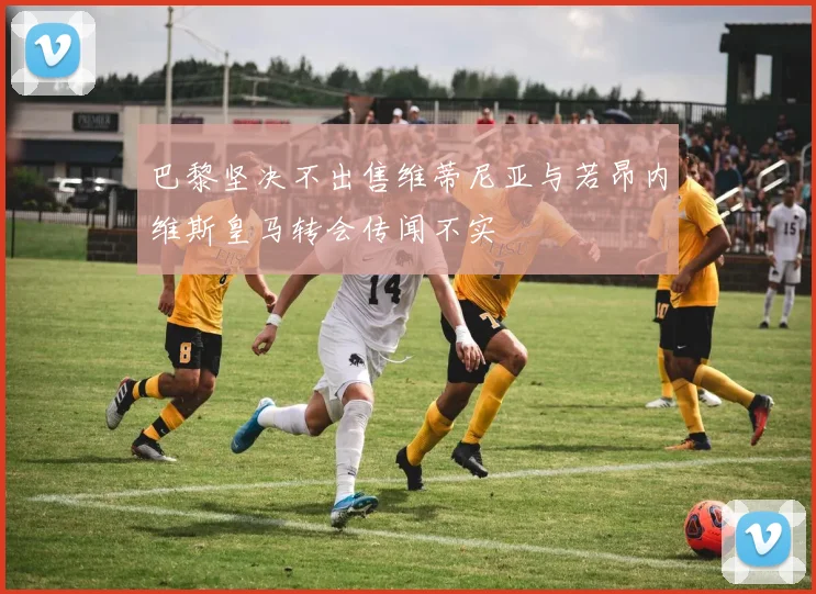 巴黎坚决不出售维蒂尼亚与若昂内维斯皇马转会传闻不实