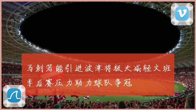 马刺若能引进波津将极大减轻文班季后赛压力助力球队争冠