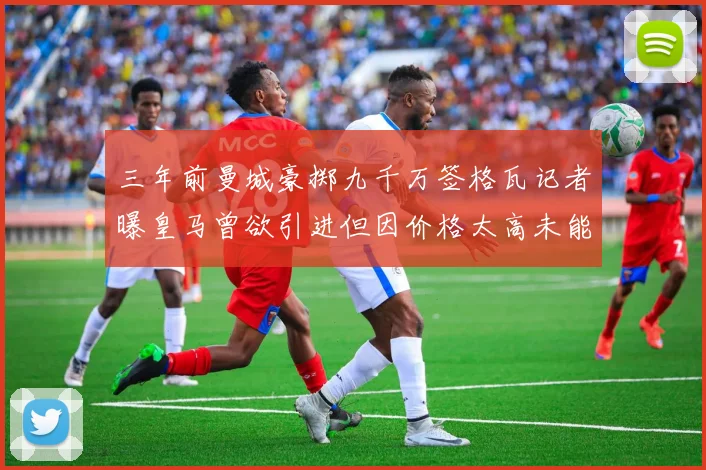 三年前曼城豪掷九千万签格瓦记者曝皇马曾欲引进但因价格太高未能成行