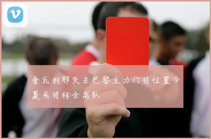 舍瓦利耶失去巴黎主力门将位置今夏或将转会离队