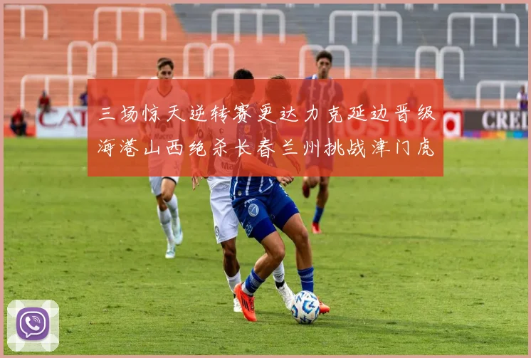 三场惊天逆转赛更达力克延边晋级海港山西绝杀长春兰州挑战津门虎