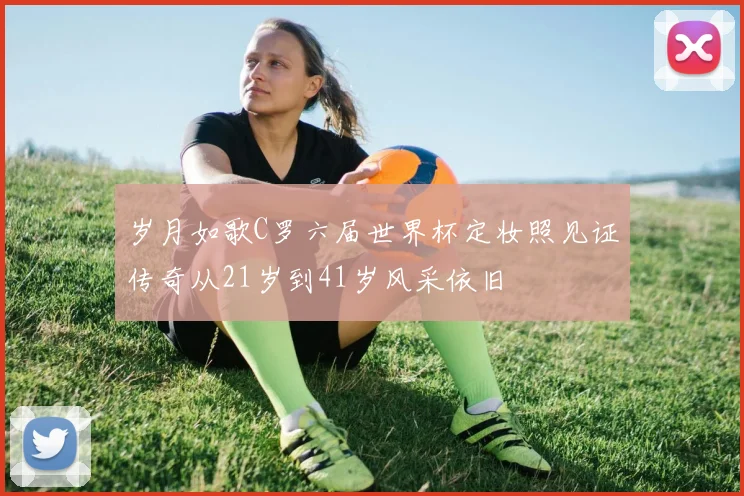 岁月如歌C罗六届世界杯定妆照见证传奇从21岁到41岁风采依旧