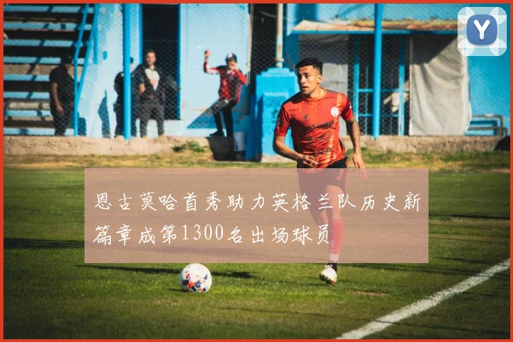 恩古莫哈首秀助力英格兰队历史新篇章成第1300名出场球员