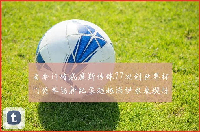 南非门将威廉斯传球77次创世界杯门将单场新纪录超越诺伊尔表现惊艳