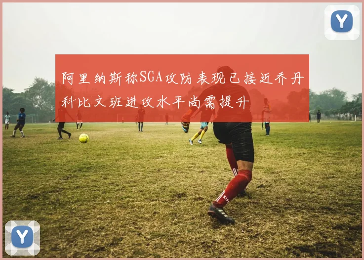 阿里纳斯称SGA攻防表现已接近乔丹科比文班进攻水平尚需提升