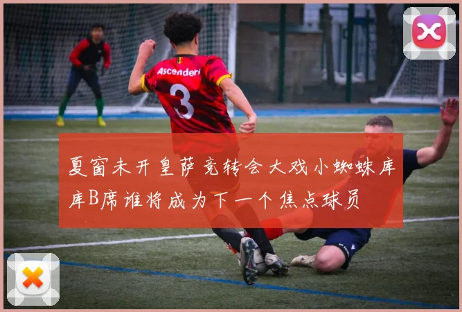 夏窗未开皇萨竞转会大戏小蜘蛛库库B席谁将成为下一个焦点球员
